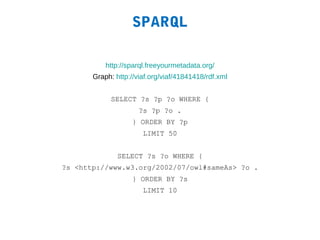 SPARQL

           http://sparql.freeyourmetadata.org/
       Graph: http://viaf.org/viaf/41841418/rdf.xml


            SELECT ?s ?p ?o WHERE {
                      ?s ?p ?o .
                   } ORDER BY ?p
                       LIMIT 50


               SELECT ?s ?o WHERE {
?s <http://www.w3.org/2002/07/owl#sameAs> ?o .
                   } ORDER BY ?s
                       LIMIT 10
 