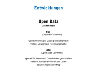 Entwicklungen


             Open Data
                Lizenzmodelle

                    CC0
                (Creative Commons)

   Gemeinfreiheit der Daten (Public Domain)
    völliger Verzicht auf Rechtsansprüche

                    ODC
               (Open Data Commons)

speziell für Daten und Datenbanken geschrieben
     Verzicht auf Gemeinfreiheit der Daten
             Beispiel: OpenStreetMap
 