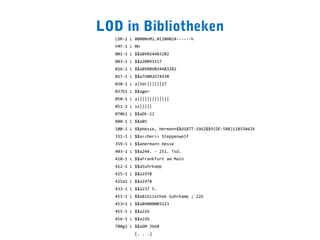 LOD in Bibliotheken
  LDR-1 L 00000nM2.01200024------h
  FMT-1 L MH
  001-1 L $$aBV024483282
  003-1 L $$a20091117
  026-1 L $$aBVBBV024483282
  027-1 L $$aTU002674438
  030-1 L a|5dc||||||17
  037b1 L $$ager
  050-1 L a|||||||||||||
  051-1 L sz|||||
  070b1 L $$aDE-12
  080-1 L $$a05
  100-1 L $$pHesse, Hermann$$d1877-1962$$9(DE-588)11855042X
  331-1 L $$a<<Der>> Steppenwolf
  359-1 L $$aHermann Hesse
  403-1 L $$a244. - 251. Tsd.
  410-1 L $$aFrankfurt am Main
  412-1 L $$aSuhrkamp
  425-1 L $$a1978
  425a1 L $$a1978
  433-1 L $$a237 S.
  451-1 L $$aBibliothek Suhrkamp ; 226
  453r1 L $$aBV000003123
  455-1 L $$a226
  456-1 L $$a226
  700g1 L $$aGM 3668
          [. . .]
 