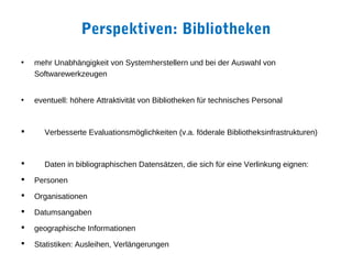Perspektiven: Bibliotheken
•   mehr Unabhängigkeit von Systemherstellern und bei der Auswahl von
    Softwarewerkzeugen


•   eventuell: höhere Attraktivität von Bibliotheken für technisches Personal


      Verbesserte Evaluationsmöglichkeiten (v.a. föderale Bibliotheksinfrastrukturen)


      Daten in bibliographischen Datensätzen, die sich für eine Verlinkung eignen:
   Personen
   Organisationen
   Datumsangaben
   geographische Informationen
   Statistiken: Ausleihen, Verlängerungen
 