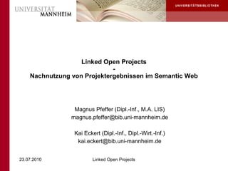Linked Open Projects
                             -
    Nachnutzung von Projektergebnissen im Semantic Web




                 Magnus Pfeffer (Dipl.-Inf., M.A. LIS)
                magnus.pfeffer@bib.uni-mannheim.de

                 Kai Eckert (Dipl.-Inf., Dipl.-Wirt.-Inf.)
                  kai.eckert@bib.uni-mannheim.de


23.07.2010               Linked Open Projects
 