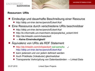 Resourcen: URIs

 Eindeutige und dauerhafte Beschreibung einer Resource
    http://dblp.uni-trier.de/rec/pers/e/Eckert:Kai/
 Eine Ressource durch verschiedene URIs beschreibbar
    http://dblp.uni-trier.de/rec/pers/e/Eckert:Kai/
    http://ki.informatik.uni-mannheim.de/people/kai_eckert.html
    http://de.linkedin.com/in/kaieckert
    → Keine Eineindeutigkeit!
 Äquivalenz von URIs als RDF Statement
      http://de.linkedin.com/in/kaieckert owl:sameAs   ↵
       http://dblp.uni-trier.de/rec/pers/e/Eckert:Kai/
      kann jederzeit und von jedem definiert werden
      Auch Prädikate (Vokabular) gleichsetzbar
      Transparente Verknüpfung von Datenbeständen → Linked Data


23.07.2010                  Linked Open Projects
 