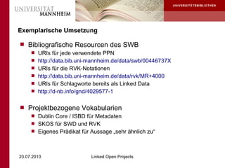 Exemplarische Umsetzung

 Bibliografische Resourcen des SWB
    URIs für jede verwendete PPN
    http://data.bib.uni-mannheim.de/data/swb/00446737X
    URIs für die RVK-Notationen
    http://data.bib.uni-mannheim.de/data/rvk/MR+4000
    URIs für Schlagworte bereits als Linked Data
    http://d-nb.info/gnd/4029577-1


 Projektbezogene Vokabularien
    Dublin Core / ISBD für Metadaten
    SKOS für SWD und RVK
    Eigenes Prädikat für Aussage „sehr ähnlich zu“




23.07.2010                Linked Open Projects
 