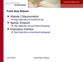 Public Beta Website

 Website / Dokumentation
    http://data.bib.uni-mannheim.de/
 SparQL Endpoint
    http://data.bib.uni-mannheim.de/sparql/
 Exploration Interface
    http://data.bib.uni-mannheim.de/isparql/




23.07.2010                 Linked Open Projects
 