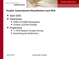 Projekt: Automatische Klassifikation nach RVK

 Start 2005
 Datenbasis
    SWB und HeBIS Katalogdaten
    Umfang: 22,6 Mio Einträge
 Ergebnisse
    >1 RVK-Notation für jeden Eintrag
    Gewichtung der Notation(en)




23.07.2010                Linked Open Projects
 