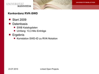 Konkordanz RVK-SWD

 Start 2009
 Datenbasis
    SWB Katalogdaten
    Umfang: 13,3 Mio Einträge
 Ergebnis
    Korrelation SWD-ID zu RVK-Notation




23.07.2010               Linked Open Projects
 