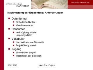 Nachnutzung der Ergebnisse: Anforderungen

 Datenformat
    Einheitliche Syntax
    Maschinenlesbar
 Resourcen
    Verknüpfung mit den
     Ursprungsdaten
 Vokabular
    Nachvollziehbare Semantik
    Projektübergreifend
 Zugang
    Einheitlicher Zugriff
    Möglichkeit der Selektion



23.07.2010              Linked Open Projects
 