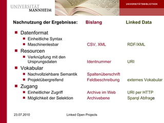 Nachnutzung der Ergebnisse:         Bislang               Linked Data

 Datenformat
    Einheitliche Syntax
    Maschinenlesbar                 CSV, XML             RDF/XML
 Resourcen
    Verknüpfung mit den
     Ursprungsdaten                  Identnummer          URI
 Vokabular
    Nachvollziehbare Semantik       Spaltenüberschrift
    Projektübergreifend             Feldbeschreibung     externes Vokabular
 Zugang
    Einheitlicher Zugriff           Archive im Web       URI per HTTP
    Möglichkeit der Selektion       Archivebene          Sparql Abfrage



23.07.2010              Linked Open Projects
 
