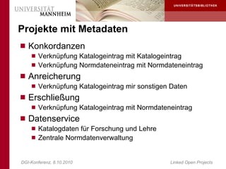 Projekte mit Metadaten
 Konkordanzen
     Verknüpfung Katalogeintrag mit Katalogeintrag
     Verknüpfung Normdateneintrag mit Normdateneintrag
 Anreicherung
     Verknüpfung Katalogeintrag mir sonstigen Daten
 Erschließung
     Verknüpfung Katalogeintrag mit Normdateneintrag
 Datenservice
     Katalogdaten für Forschung und Lehre
     Zentrale Normdatenverwaltung



DGI-Konferenz, 8.10.2010                      Linked Open Projects
 