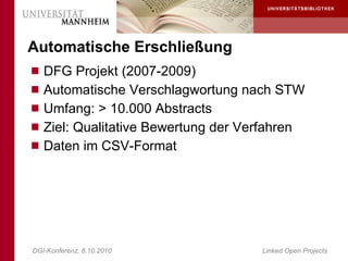 Automatische Erschließung
 DFG Projekt (2007-2009)
 Automatische Verschlagwortung nach STW
 Umfang: > 10.000 Abstracts
 Ziel: Qualitative Bewertung der Verfahren
 Daten im CSV-Format




DGI-Konferenz, 8.10.2010              Linked Open Projects
 