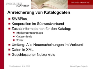 Anreicherung von Katalogdaten
 SWBPlus
 Kooperation im Südwestverbund
 Zusatzinformationen für den Katalog:
     Inhaltsveerzeichnisse
     Klappentexte
     Cover
 Umfang: Alle Neuerscheinungen im Verbund
 Daten in XML
 Geschlossener Nutzerkreis


DGI-Konferenz, 8.10.2010             Linked Open Projects
 