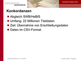 Konkordanzen
 Abgleich SWB/HeBIS
 Umfang: 22 Millionen Titeldaten
 Ziel: Übernahme von Erschließungsdaten
 Daten im CSV-Format




DGI-Konferenz, 8.10.2010            Linked Open Projects
 
