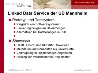 Linked Data Service der UB Mannheim
 Prototyp und Testsystem
     Vergleich von Softwaresystemen
     Skalierung bei großen Datenmengen
     Alternativen bei Darstellungen in RDF
    
 Showcase
     HTML Ansicht und RDF/XML Download
     Metadaten und Normdaten als Linked Data
     Verknüpfung mit bestehenden Angeboten
     Hosting von verschiedenen Projektdaten




DGI-Konferenz, 8.10.2010                        Linked Open Projects
 