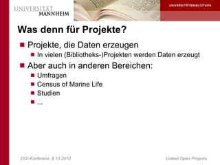Was denn für Projekte?
 Projekte, die Daten erzeugen
     In vielen (Bibliotheks-)Projekten werden Daten erzeugt
 Aber auch in anderen Bereichen:
     Umfragen
     Census of Marine Life
     Studien
     ...




DGI-Konferenz, 8.10.2010                        Linked Open Projects
 