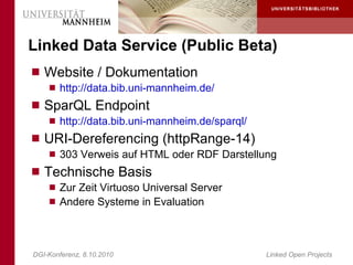 Linked Data Service (Public Beta)
 Website / Dokumentation
     http://data.bib.uni-mannheim.de/
 SparQL Endpoint
     http://data.bib.uni-mannheim.de/sparql/
 URI-Dereferencing (httpRange-14)
     303 Verweis auf HTML oder RDF Darstellung
 Technische Basis
     Zur Zeit Virtuoso Universal Server
     Andere Systeme in Evaluation




DGI-Konferenz, 8.10.2010                        Linked Open Projects
 