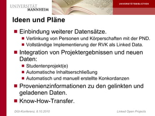 Ideen und Pläne
 Einbindung weiterer Datensätze.
     Verlinkung von Personen und Körperschaften mit der PND.
     Vollständige Implementierung der RVK als Linked Data.
 Integration von Projektergebnissen und neuen
   Daten:
     Studentenprojekt(e)
     Automatische Inhaltserschließung
     Automatisch und manuell erstellte Konkordanzen
 Provenienzinformationen zu den gelinkten und
  geladenen Daten.
 Know-How-Transfer.
DGI-Konferenz, 8.10.2010                      Linked Open Projects
 