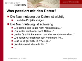 Was passiert mit den Daten?
 Die Nachnutzung der Daten ist wichtig
     ... laut den Projektanträgen
 Die Nachnutzung ist schwierig
     „Die Daten sind ja gar nicht repräsentativ...“
     „Da fehlen doch aber noch Daten...“
     „In der Qualität kann man das aber nicht verwenden...“
     „Da haben wir doch gar kein Feld mehr frei...“
     „Das ist ja gar nicht in XYZ 4.3...“
     „Wo kämen wir denn da hin...“
     ...




DGI-Konferenz, 8.10.2010                           Linked Open Projects
 