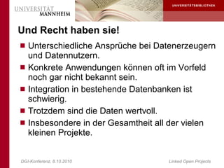 Und Recht haben sie!
 Unterschiedliche Ansprüche bei Datenerzeugern
    und Datennutzern.
   Konkrete Anwendungen können oft im Vorfeld
    noch gar nicht bekannt sein.
   Integration in bestehende Datenbanken ist
    schwierig.
   Trotzdem sind die Daten wertvoll.
   Insbesondere in der Gesamtheit all der vielen
    kleinen Projekte.


DGI-Konferenz, 8.10.2010               Linked Open Projects
 