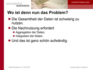 Wo ist denn nun das Problem?
 Die Gesamtheit der Daten ist schwierig zu
  nutzen.
 Die Nachnutzung erfordert
     Aggregation der Daten,
     Integration der Daten.
 Und das ist ganz schön aufwändig.




DGI-Konferenz, 8.10.2010              Linked Open Projects
 