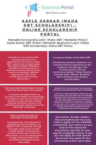 A A P L E S A R K A R ( M A H A
D B T S C H O L A R S H I P ) –
O N L I N E S C H O L A R S H I P
P O R T A L
THE RENOWNED DEPARTMENTS WHICH
PROVIDES MAHA DBT SCHOLARSHIP
At present, few departments are
focusing on providing more scholarships
to students so that they can keep their
education in process and continue
studying. Mentioned below are the
following renowned departments of the
MAHADBT scholarship.
APPLICATION PROCESS OF
MAHADBT SCHOLARSHIP
Candidates who are interested in
applying for the scholarship can
apply for DTE scholarship through
the aaple sarkar direct benefit
transfer portal. The portal has
served to all the local citizens of
Maharashtra. As it has helped them
to avail of the benefits of the
scholarship transparently and
more easily.
Conclusion: So dear readers,
this is everything for how you
need to apply for the mahadbt
scholarship. Just make sure you
have all the important
documents required for your
specific eligibility criteria. If not,
you can apply for that specific
document and apply for the
scholarship within some days.
BENEFITS OF THE MAHADBT SCHOLARSHIP
OR AAPLE SARKAR (DIRECT BANK TRANSFER)
There are several benefits to which you can
have access once you apply for the mahadbt
scholarship.The financial assistance provided
for the technical course is of a maximum
amount of Rs 25000/- per annum or actual
tuition fees, whichever is less.The scholarship
is provided to the students through the portal
through direct bank transfer until they
completely pursue their education.
Mahadbt Scholarship 2021 | Maha DBT | Mahadbt Portal |
Aaple Sarkar DBT Portal | Mahadbt Applicant Login | Maha
DBT Scholarship | Maha DBT Portal
Mahadbt is a renowned online
scholarship portal of the
Maharashtra Government. Maha
DBT is also known as Aaple sarkar
DBT (DIRECT BANK TRANSFER).
Mahadbt scholarship portal of
Maharashtra hosts around 38 post
matrics scholarships. Different
departments offer these
scholarships under the state
government.
Complete Details of the Maha DBT
scholarship schemes’ objective is to
provide financial assistance to the
students who belong to the
minority section and are
meritorious holders. These minority
includes (Sikh, Muslim, Buddhist,
Parsi, Christian, joins ad jews
communities).
 