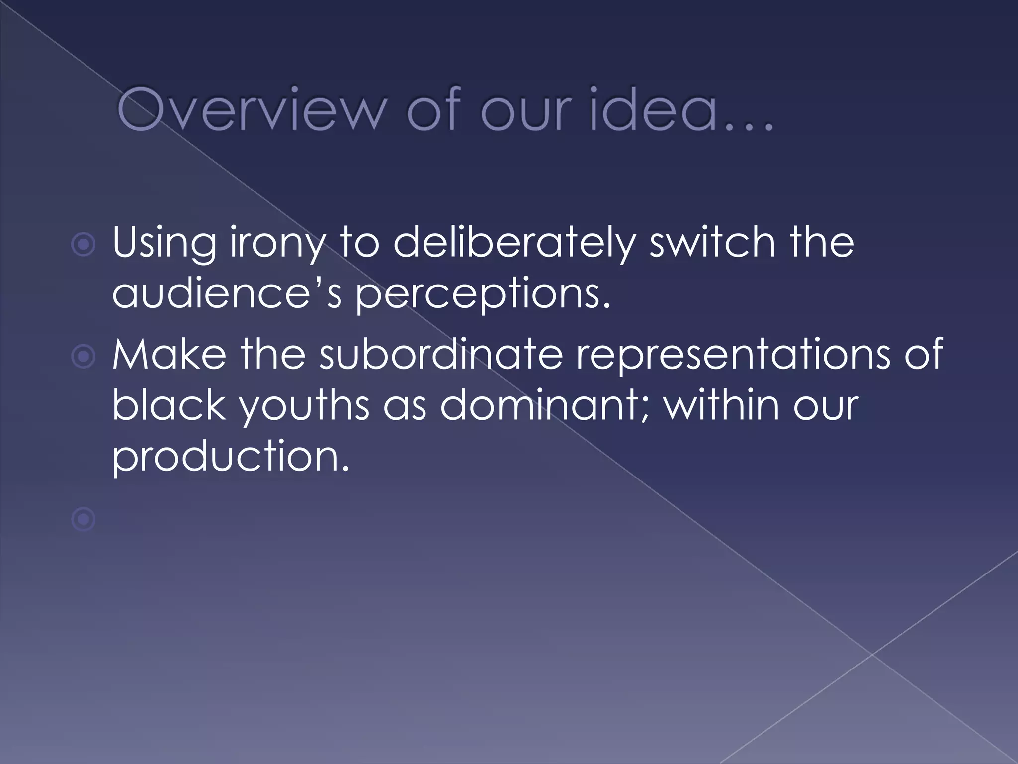 Overview of our idea… Using irony to deliberately switch the audience’s perceptions.Make the subordinate representations of black youths as dominant; within our production.