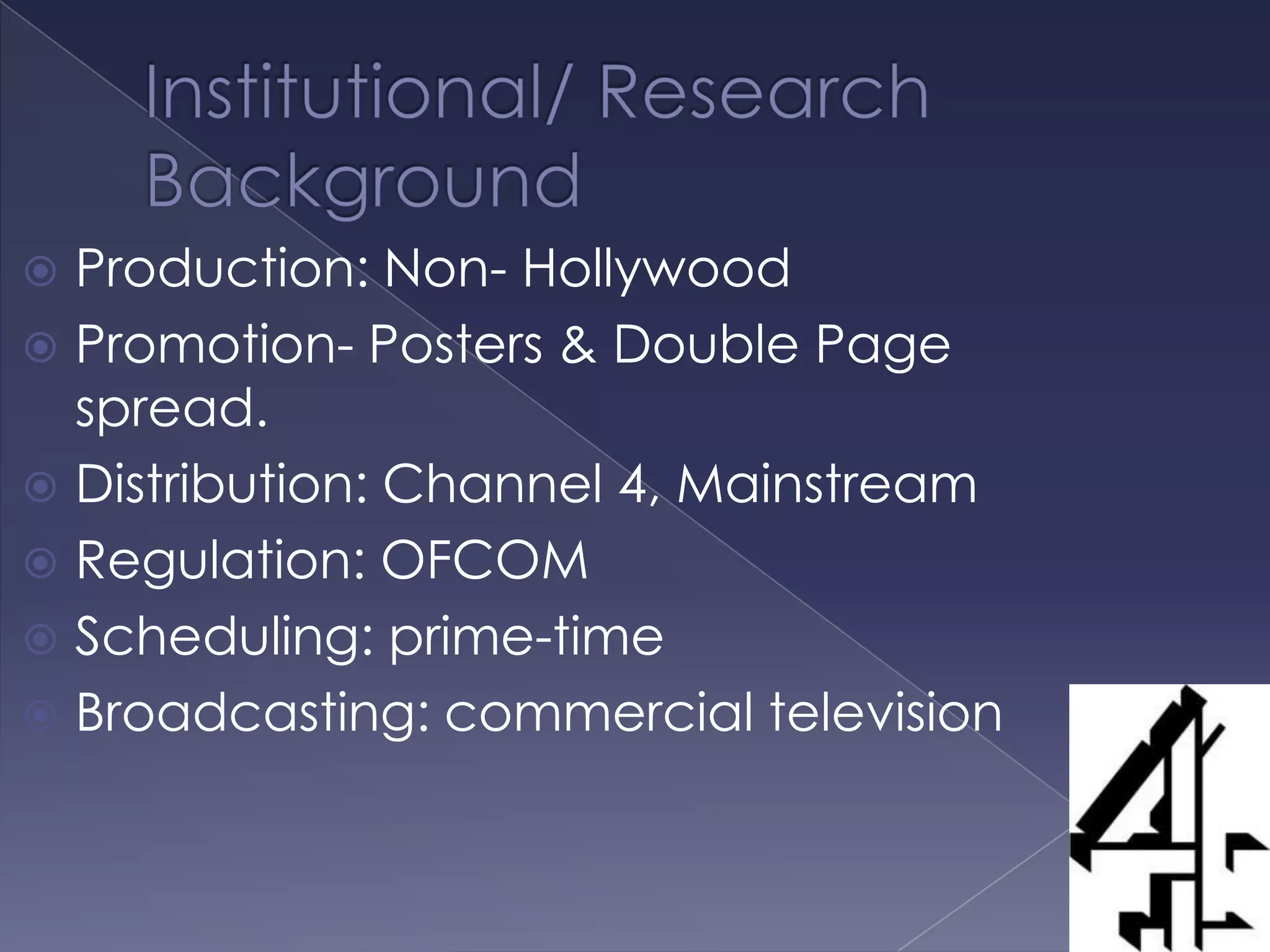 Institutional/ Research Background  Production: Non- HollywoodPromotion- Posters & Double Page spread.Distribution: Channel 4, MainstreamRegulation: OFCOMScheduling: prime-timeBroadcasting: commercial television