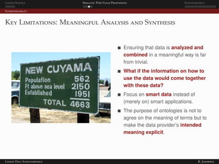 Linked Science Semantic Web Value Proposition Scientometrics
Interoperability
Key Limitations: Meaningful Analysis and Synthesis
Ensuring that data is analyzed and
combined in a meaningful way is far
from trivial.
What if the information on how to
use the data would come together
with these data?
Focus on smart data instead of
(merely on) smart applications.
The purpose of ontologies is not to
agree on the meaning of terms but to
make the data provider’s intended
meaning explicit.
Linked Data Scientometrics K. Janowicz
 
