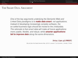 Linked Science Semantic Web Value Proposition Scientometrics
Smart Data
The Smart Data Argument
One of the key arguments underlying the Semantic Web and
Linked Data paradigms is to make data smart, not applications.
Instead of developing increasingly complex software, the
so-called business logic should be moved to the (meta)data.
The rationale is that smart data will make all future applications
more usable, ﬂexible, and robust, while smarter applications
fail to improve data along the same dimensions.
(http://goo.gl/FMXOZT)
Why the Data Train Needs Semantic Rails. (2015) K. Janowicz, F. van Harmelen, J. Hendler, P. Hitzler
Linked Data Scientometrics K. Janowicz
 