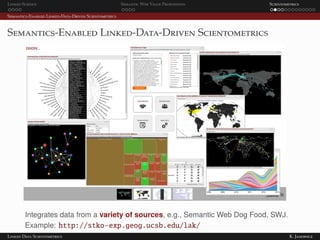Linked Science Semantic Web Value Proposition Scientometrics
Semantics-Enabled Linked-Data-Driven Scientometrics
Semantics-Enabled Linked-Data-Driven Scientometrics
Integrates data from a variety of sources, e.g., Semantic Web Dog Food, SWJ.
Example: http://stko-exp.geog.ucsb.edu/lak/
Linked Data Scientometrics K. Janowicz
 