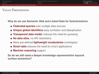 Linked Science Semantic Web Value Proposition Scientometrics
Semantics-Enabled Linked-Data-Driven Scientometrics
Value Proposition
Why do we use Semantic Web and Linked Data for Scientometrics
Federated queries over multiple data sources
Unique global identiﬁers easy conﬂation and deduplication
Transparent data model; reduces the need for guessing
No data silos, no API restrictions
Many pre-deﬁned lightweight vocabularies (ontologies)
Smart data reduces the need for smart applications
Machine reasoning support
So do we still need a deeper knowledge representation beyond
surface semantics?
Linked Data Scientometrics K. Janowicz
 