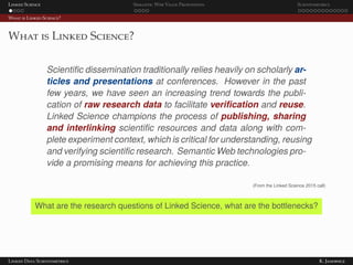 Linked Science Semantic Web Value Proposition Scientometrics
What is Linked Science?
What is Linked Science?
Scientiﬁc dissemination traditionally relies heavily on scholarly ar-
ticles and presentations at conferences. However in the past
few years, we have seen an increasing trend towards the publi-
cation of raw research data to facilitate veriﬁcation and reuse.
Linked Science champions the process of publishing, sharing
and interlinking scientiﬁc resources and data along with com-
plete experiment context, which is critical for understanding, reusing
and verifying scientiﬁc research. Semantic Web technologies pro-
vide a promising means for achieving this practice.
(From the Linked Science 2015 call)
What are the research questions of Linked Science, what are the bottlenecks?
Linked Data Scientometrics K. Janowicz
 
