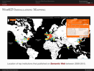 Linked Science Semantic Web Value Proposition Scientometrics
Web@25
Web@25 Installation: Mapping
Location of top institutions that published on Semantic Web between 2009-2013.
Linked Data Scientometrics K. Janowicz
 