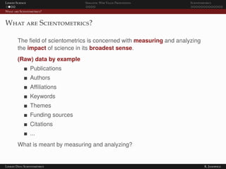 Linked Science Semantic Web Value Proposition Scientometrics
What are Scientometrics?
What are Scientometrics?
The ﬁeld of scientometrics is concerned with measuring and analyzing
the impact of science in its broadest sense.
(Raw) data by example
Publications
Authors
Aﬃliations
Keywords
Themes
Funding sources
Citations
...
What is meant by measuring and analyzing?
Linked Data Scientometrics K. Janowicz
 