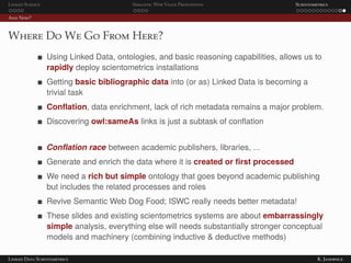 Linked Science Semantic Web Value Proposition Scientometrics
And Now?
Where Do We Go From Here?
Using Linked Data, ontologies, and basic reasoning capabilities, allows us to
rapidly deploy scientometrics installations
Getting basic bibliographic data into (or as) Linked Data is becoming a
trivial task
Conﬂation, data enrichment, lack of rich metadata remains a major problem.
Discovering owl:sameAs links is just a subtask of conﬂation
Conﬂation race between academic publishers, libraries, ...
Generate and enrich the data where it is created or ﬁrst processed
We need a rich but simple ontology that goes beyond academic publishing
but includes the related processes and roles
Revive Semantic Web Dog Food; ISWC really needs better metadata!
These slides and existing scientometrics systems are about embarrassingly
simple analysis, everything else will needs substantially stronger conceptual
models and machinery (combining inductive & deductive methods)
Linked Data Scientometrics K. Janowicz
 