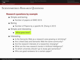 Linked Science Semantic Web Value Proposition Scientometrics
What are Scientometrics?
Scientometrics Research Questions
Research questions by example
Simple and boring
Number of papers at ISWC 2015
Boring
Number of Papers by a speciﬁc W. Zhang in 2015
Simple and interesting
What goes here?
Interesting
Is the Semantic Web as a research area growing or shrinking?
Are Linked Data and Semantic Web the same community?
Are the research interests of a researcher changing?
What are the new research trends in Artiﬁcial Intelligence?
To which university should I go to study geo-semantics?
Who are good reviewers for a certain paper?
Linked Data Scientometrics K. Janowicz
 