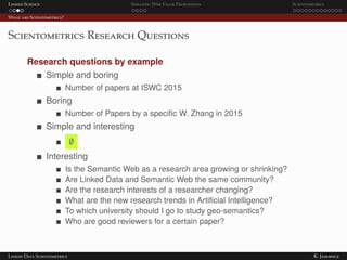 Linked Science Semantic Web Value Proposition Scientometrics
What are Scientometrics?
Scientometrics Research Questions
Research questions by example
Simple and boring
Number of papers at ISWC 2015
Boring
Number of Papers by a speciﬁc W. Zhang in 2015
Simple and interesting
∅
Interesting
Is the Semantic Web as a research area growing or shrinking?
Are Linked Data and Semantic Web the same community?
Are the research interests of a researcher changing?
What are the new research trends in Artiﬁcial Intelligence?
To which university should I go to study geo-semantics?
Who are good reviewers for a certain paper?
Linked Data Scientometrics K. Janowicz
 