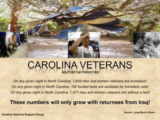CAROLINA VETERANS  HELP FOR THE FORGOTTEN


        On any given night in North Carolina, 1,659 men and women veterans are homeless!
       On any given night in North Carolina, 182 funded beds are available for homeless vets!
      On any given night in North Carolina, 1,477 men and women veterans are without a bed!

      These numbers will only grow with returnees from Iraq!
                                                                             Source Long March Home
Carolina Veterans Support Group
 