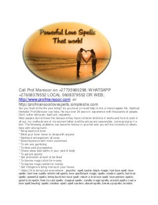 Call Prof Mansoor on +27735980298: WHATSAPP
+27608379552 LOCAL 0608379552 OR WEB;
http://www.profmansoor.com or
http://profmansoorlovespells.simplesite.com
Are you tired of the life your living? do you have or need help to live a more happier life. Spiritual
Herbalist Prof.Mansoor can help. He has over 25 years in experience with thousands of people.
Don't suffer with pain, bad luck, negativity.
Most people do not know this because they have not been told how it works and how to work it
all out, my methods are of my ancient father and the prices are reasonable. come and give it a
trial. The following problems can become history in your life and you will live to testify to others,
here with strong muthi .
* Bring back lost lover
* Blind your lover never to sleep with anyone
* Manhood enlargement all sizes
* Boost business with more customers
* To win any gambling
* To bind yard & properties
* Chase away bad spirits in your yard & body
* To get job quickly
* Get promotion at work to be liked
* To borrow magic stick for money
* To borrow magic wallet for money
* Get Chingwe to bring money in your house
* Utaka Oil to bring luck everywhere . psychic; spell caster; black magic; lost love spell; love
spells; lost love spells; witchcraft spells; love spell;black magic spells; voodoo spells; lost love
spells; powerful spells; bring back lost love spell; return a lost love spell; love potions spells;
good luck spells; how to cast spells; magical spells; candle magic spells; wizard spells; cast a
love spell;healing spells; voodoo spell; spell casters; obeah spells; break up spells; hoodoo
 