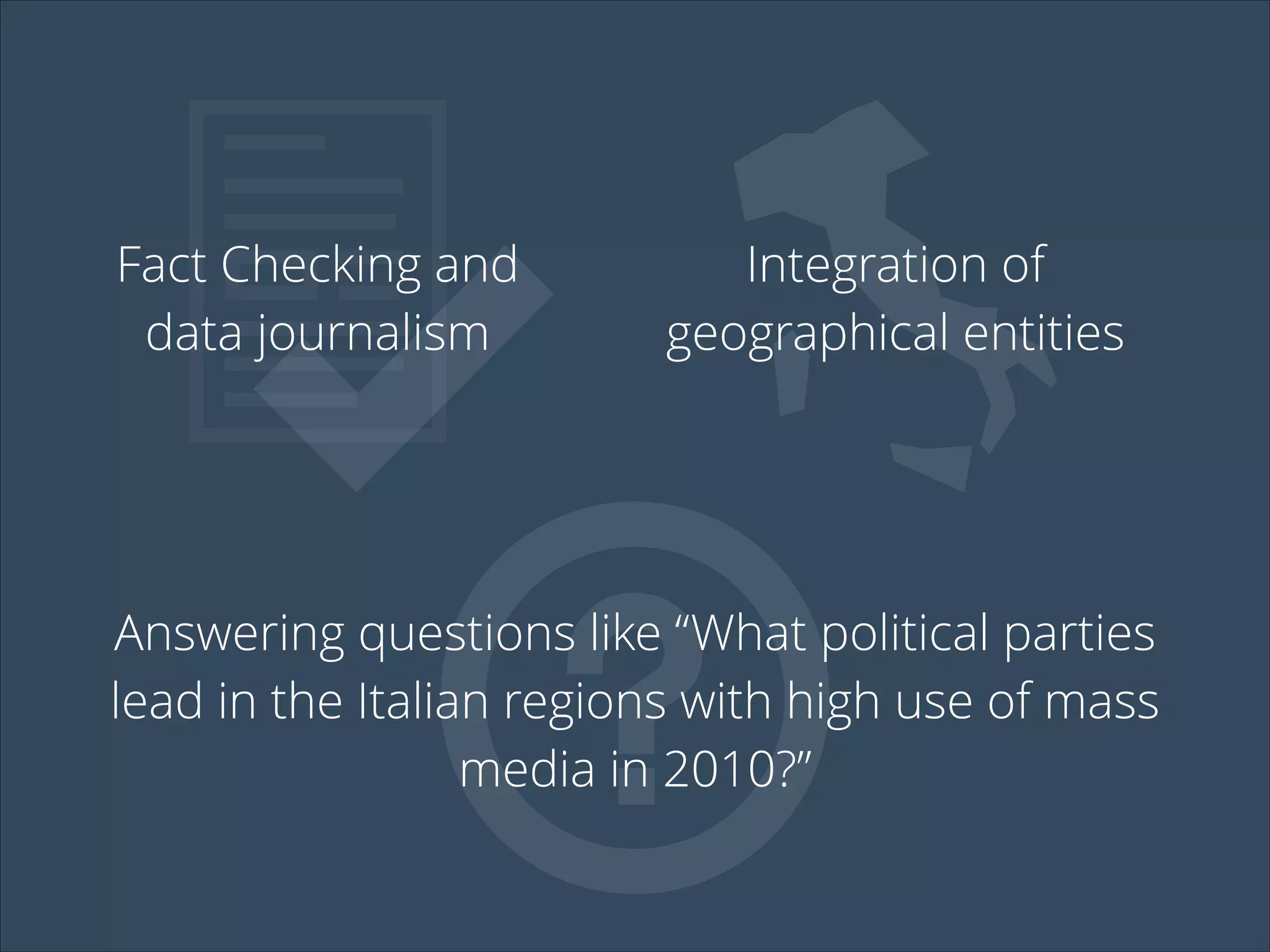 Fact Checking and
data journalism
Integration of
geographical entities
Answering questions like “What political parties
lead in the Italian regions with high use of mass
media in 2010?”