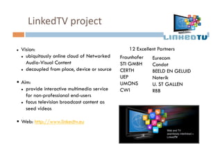 LinkedTV	
  project	
  

    Vision:                                        12 Excellent Partners
       ubiquitously online cloud of Networked   Fraunhofer   Eurecom
        Audio-Visual Content                     STI GMBH     Condat
       decoupled from place, device or source   CERTH        BEELD EN GELUID
                                                 UEP          Noterik
  Aim:                                          UMONS        U. ST GALLEN
     provide interactive multimedia service     CWI          RBB
      for non-professional end-users
     focus television broadcast content as

      seed videos

  Web: http://www.linkedtv.eu
 