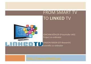 FROM	
  SMART	
  TV	
  
             TO	
  LINKED	
  TV	
  


             JOACHIM	
  KÖHLER	
  (Fraunhofer	
  IAIS)	
  
             Project	
  co-­‐ordinator	
  

             LYNDON	
  NIXON	
  (STI	
  Research)	
  
             ScienHﬁc	
  co-­‐ordinator	
  




hJp://www.linkedtv.eu	
  	
  
 