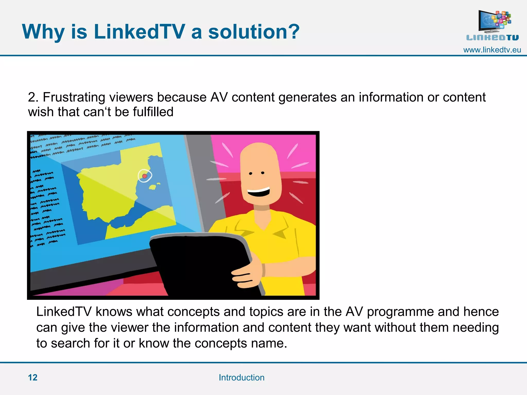 12
www.linkedtv.eu
Why is LinkedTV a solution?
Introduction
2. Frustrating viewers because AV content generates an information or content
wish that can‘t be fulfilled
LinkedTV knows what concepts and topics are in the AV programme and hence
can give the viewer the information and content they want without them needing
to search for it or know the concepts name.
 