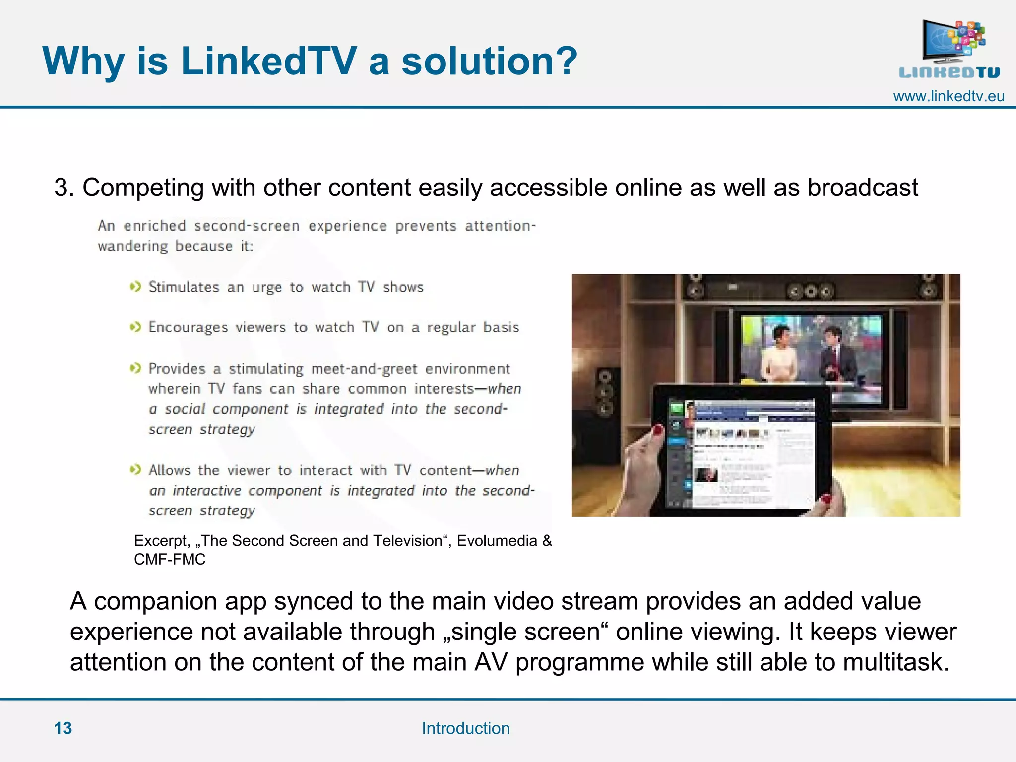 13
www.linkedtv.eu
Why is LinkedTV a solution?
Introduction
3. Competing with other content easily accessible online as well as broadcast
A companion app synced to the main video stream provides an added value
experience not available through „single screen“ online viewing. It keeps viewer
attention on the content of the main AV programme while still able to multitask.
Excerpt, „The Second Screen and Television“, Evolumedia &
CMF-FMC
 