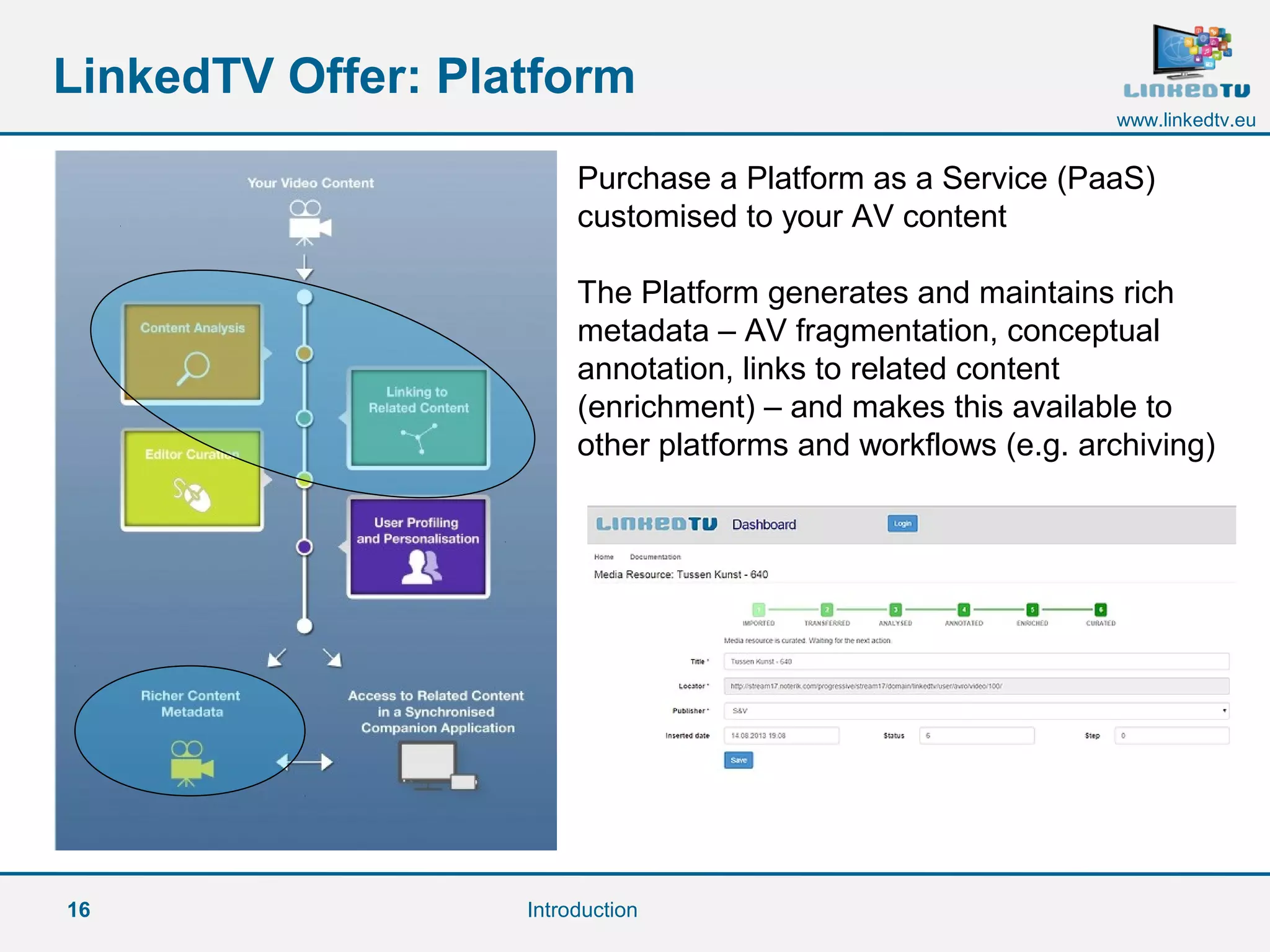 16
www.linkedtv.eu
LinkedTV Offer: Platform
Introduction
Purchase a Platform as a Service (PaaS)
customised to your AV content
The Platform generates and maintains rich
metadata – AV fragmentation, conceptual
annotation, links to related content
(enrichment) – and makes this available to
other platforms and workflows (e.g. archiving)
 
