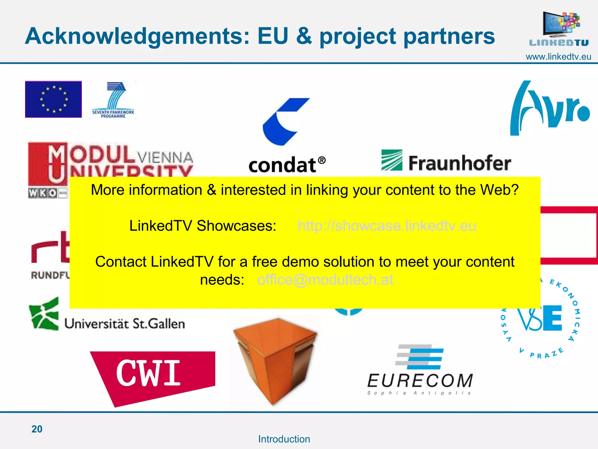 20
www.linkedtv.eu
Acknowledgements: EU & project partners
Introduction
More information & interested in linking your content to the Web?
LinkedTV Showcases: http://showcase.linkedtv.eu
Contact LinkedTV for a free demo solution to meet your content
needs: office@modultech.at
 