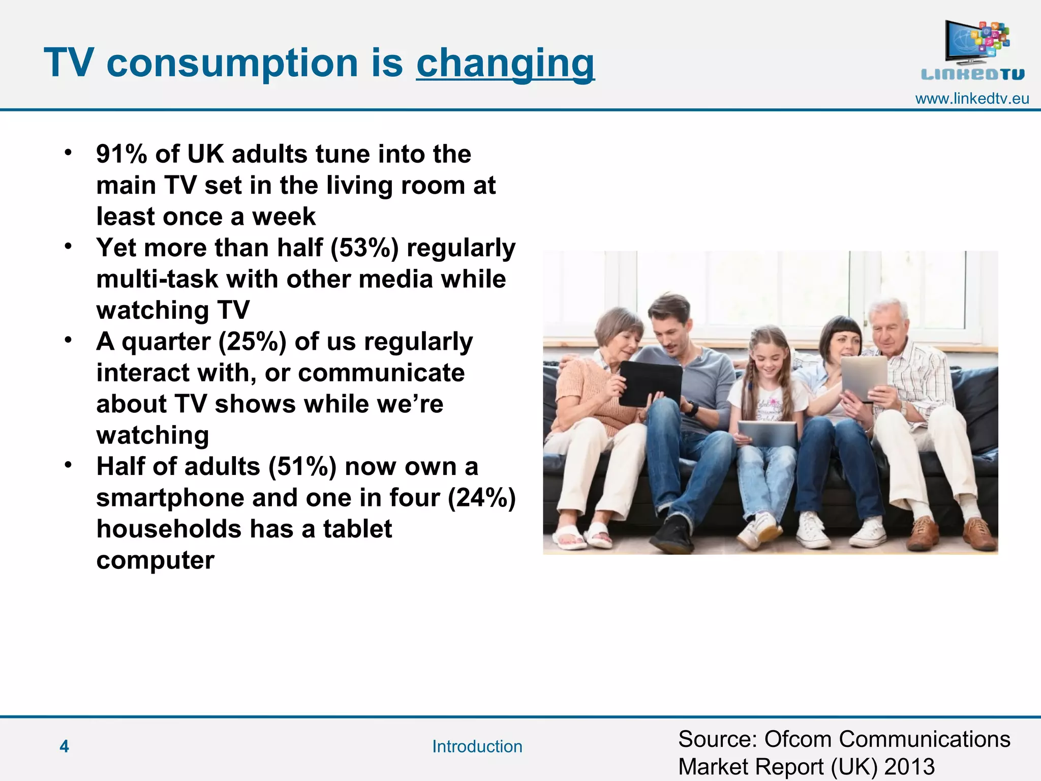 4
www.linkedtv.eu
TV consumption is changing
Introduction
• 91% of UK adults tune into the
main TV set in the living room at
least once a week
• Yet more than half (53%) regularly
multi-task with other media while
watching TV
• A quarter (25%) of us regularly
interact with, or communicate
about TV shows while we’re
watching
• Half of adults (51%) now own a
smartphone and one in four (24%)
households has a tablet
computer
Source: Ofcom Communications
Market Report (UK) 2013
 
