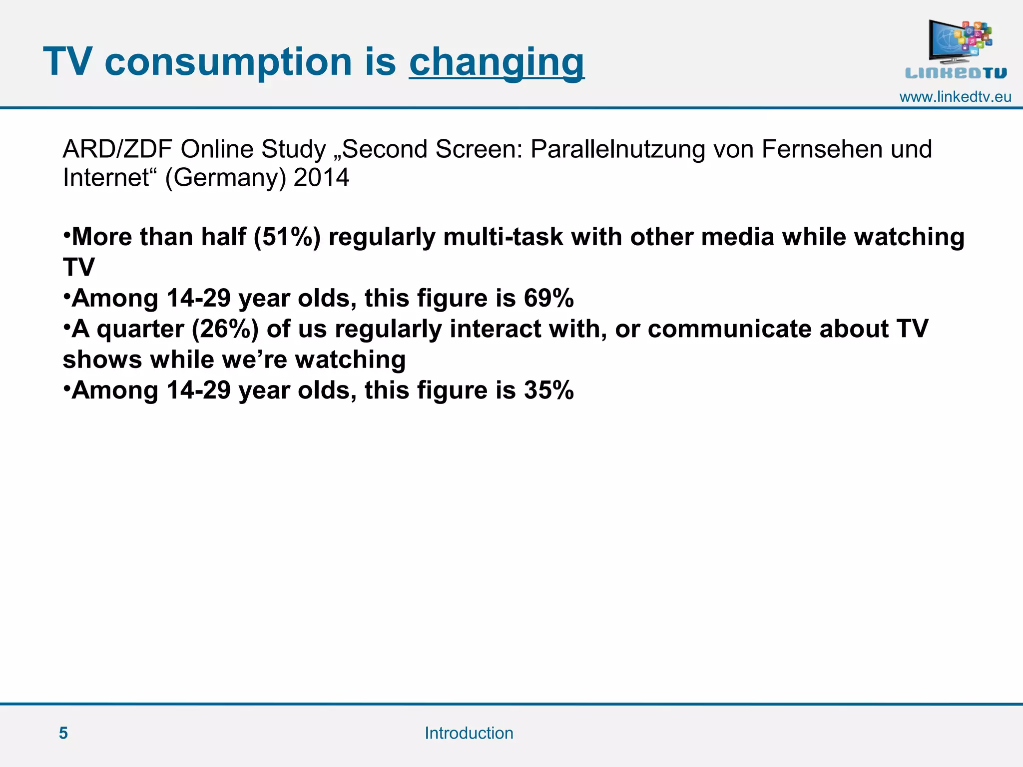 5
www.linkedtv.eu
TV consumption is changing
Introduction
ARD/ZDF Online Study „Second Screen: Parallelnutzung von Fernsehen und
Internet“ (Germany) 2014
•More than half (51%) regularly multi-task with other media while watching
TV
•Among 14-29 year olds, this figure is 69%
•A quarter (26%) of us regularly interact with, or communicate about TV
shows while we’re watching
•Among 14-29 year olds, this figure is 35%
 