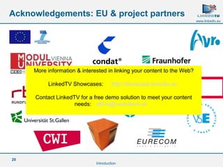20
www.linkedtv.eu
Acknowledgements: EU & project partners
Introduction
More information & interested in linking your content to the Web?
LinkedTV Showcases: http://showcase.linkedtv.eu
Contact LinkedTV for a free demo solution to meet your content
needs: office@modultech.at
 