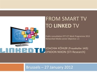 FROM SMART TV
          TO LINKED TV
          Public consultation FP7 ICT Work Programme 2013
          Networked Media sector Objective 1.5



          JOACHIM KÖHLER (Fraunhofer IAIS)
          LYNDON NIXON (STI Research)



Brussels – 27 January 2012
 