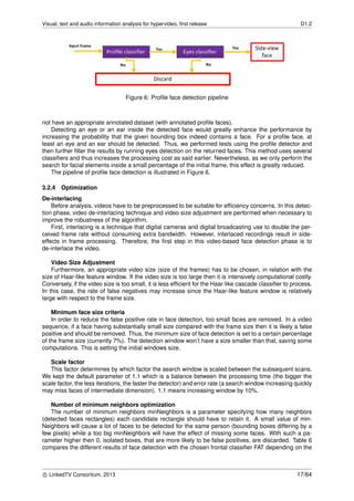 Visual, text and audio information analysis for hypervideo, ﬁrst release D1.2
Figure 6: Proﬁle face detection pipeline
not have an appropriate annotated dataset (with annotated proﬁle faces).
Detecting an eye or an ear inside the detected face would greatly enhance the performance by
increasing the probability that the given bounding box indeed contains a face. For a proﬁle face, at
least an eye and an ear should be detected. Thus, we performed tests using the proﬁle detector and
then further ﬁlter the results by running eyes detection on the returned faces. This method uses several
classiﬁers and thus increases the processing cost as said earlier. Nevertheless, as we only perform the
search for facial elements inside a small percentage of the initial frame, this effect is greatly reduced.
The pipeline of proﬁle face detection is illustrated in Figure 6.
3.2.4 Optimization
De-interlacing
Before analysis, videos have to be preprocessed to be suitable for efﬁciency concerns. In this detec-
tion phase, video de-interlacing technique and video size adjustment are performed when necessary to
improve the robustness of the algorithm.
First, interlacing is a technique that digital cameras and digital broadcasting use to double the per-
ceived frame rate without consuming extra bandwidth. However, interlaced recordings result in side-
effects in frame processing. Therefore, the ﬁrst step in this video-based face detection phase is to
de-interlace the video.
Video Size Adjustment
Furthermore, an appropriate video size (size of the frames) has to be chosen, in relation with the
size of Haar-like feature window. If the video size is too large then it is intensively computational costly.
Conversely, if the video size is too small, it is less efﬁcient for the Haar-like cascade classiﬁer to process.
In this case, the rate of false negatives may increase since the Haar-like feature window is relatively
large with respect to the frame size.
Minimum face size criteria
In order to reduce the false positive rate in face detection, too small faces are removed. In a video
sequence, if a face having substantially small size compared with the frame size then it is likely a false
positive and should be removed. Thus, the minimum size of face detection is set to a certain percentage
of the frame size (currently 7%). The detection window won’t have a size smaller than that, saving some
computations. This is setting the initial windows size.
Scale factor
This factor determines by which factor the search window is scaled between the subsequent scans.
We kept the default parameter of 1.1 which is a balance between the processing time (the bigger the
scale factor, the less iterations, the faster the detector) and error rate (a search window increasing quickly
may miss faces of intermediate dimension). 1.1 means increasing window by 10%.
Number of minimum neighbors optimization
The number of minimum neighbors minNeighbors is a parameter specifying how many neighbors
(detected faces rectangles) each candidate rectangle should have to retain it. A small value of min-
Neighbors will cause a lot of faces to be detected for the same person (bounding boxes differing by a
few pixels) while a too big minNeighbors will have the effect of missing some faces. With such a pa-
rameter higher then 0, isolated boxes, that are more likely to be false positives, are discarded. Table 6
compares the different results of face detection with the chosen frontal classiﬁer FAT depending on the
c LinkedTV Consortium, 2013 17/64
 